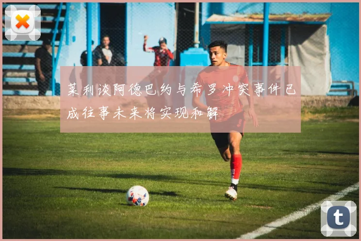 莱利谈阿德巴约与希罗冲突事件已成往事未来将实现和解