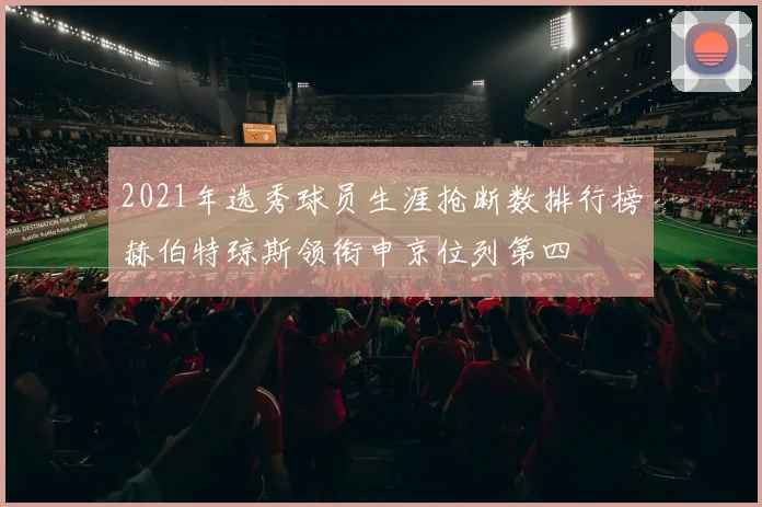 2021年选秀球员生涯抢断数排行榜赫伯特琼斯领衔申京位列第四