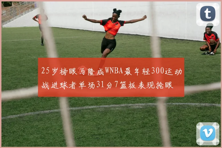25岁榜眼马隆成WNBA最年轻300运动战进球者单场31分7篮板表现抢眼