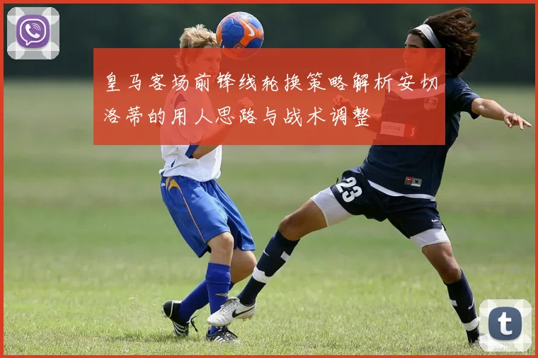 皇马客场前锋线轮换策略解析安切洛蒂的用人思路与战术调整