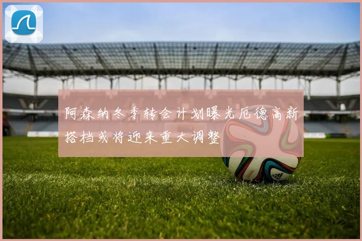 阿森纳冬季转会计划曝光厄德高新搭档或将迎来重大调整
