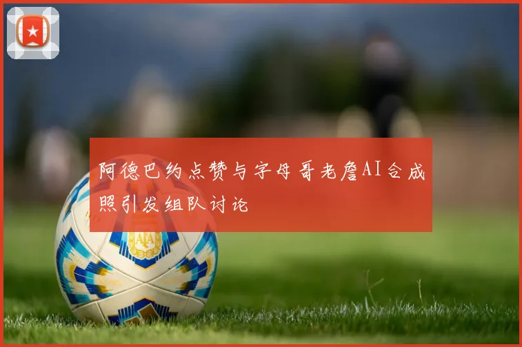 阿德巴约点赞与字母哥老詹AI合成照引发组队讨论