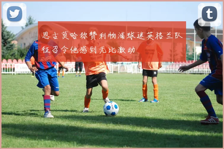 恩古莫哈称赞利物浦球迷英格兰队征召令他感到无比激动