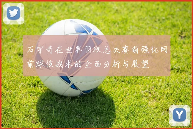 石宇奇在世界羽联总决赛前强化网前球技战术的全面分析与展望