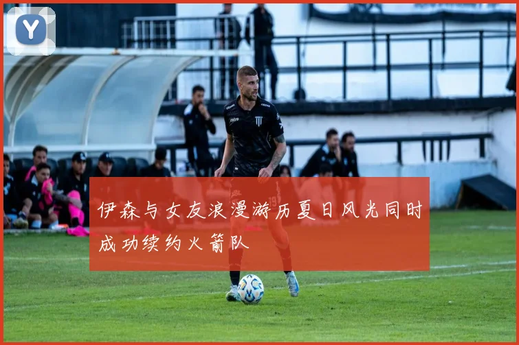 伊森与女友浪漫游历夏日风光同时成功续约火箭队