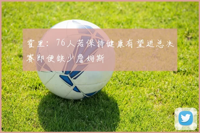 霍里：76人若保持健康有望进总决赛即便缺少詹姆斯