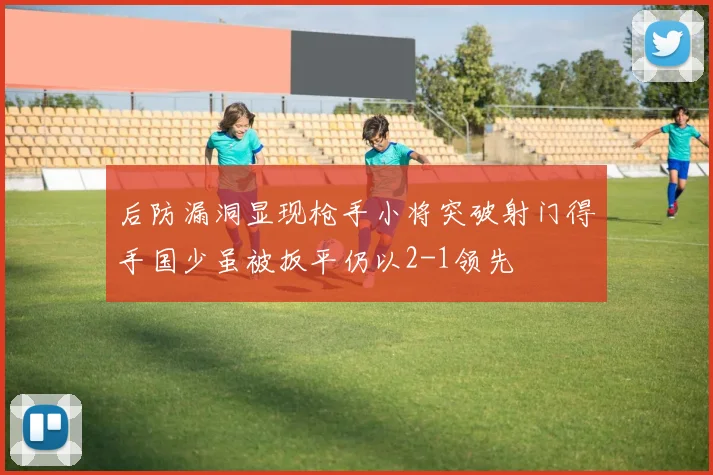 后防漏洞显现枪手小将突破射门得手国少虽被扳平仍以2-1领先