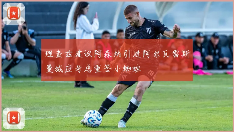 理查兹建议阿森纳引进阿尔瓦雷斯曼城应考虑重签小蜘蛛