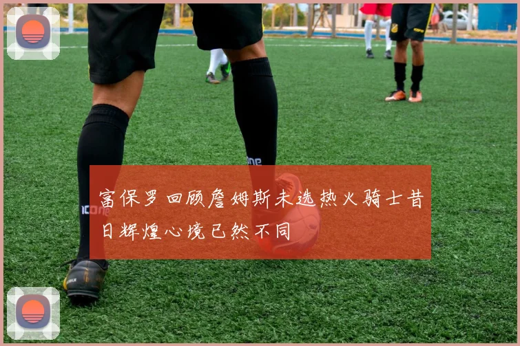 富保罗回顾詹姆斯未选热火骑士昔日辉煌心境已然不同