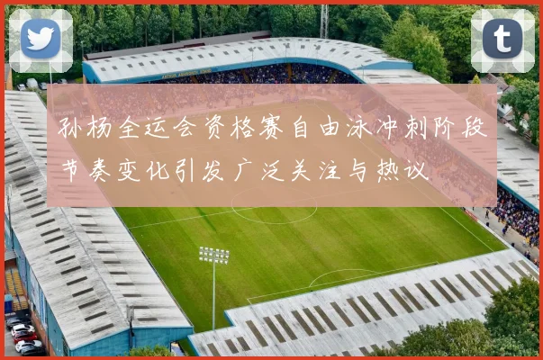 孙杨全运会资格赛自由泳冲刺阶段节奏变化引发广泛关注与热议